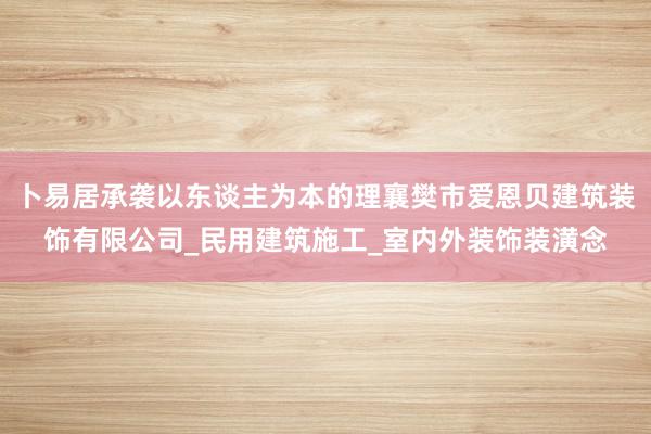卜易居承袭以东谈主为本的理襄樊市爱恩贝建筑装饰有限公司_民用建筑施工_室内外装饰装潢念