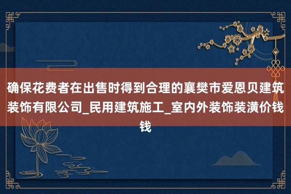 确保花费者在出售时得到合理的襄樊市爱恩贝建筑装饰有限公司_民用建筑施工_室内外装饰装潢价钱