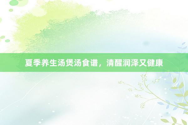 夏季养生汤煲汤食谱,清醒润泽又健康