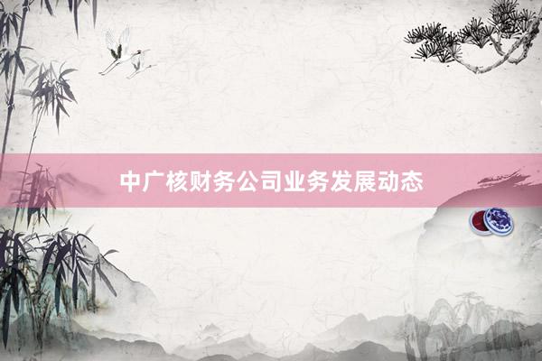 中广核财务公司业务发展动态
